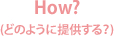 How?(どのように提供する？)